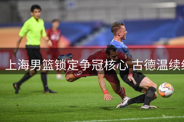 上海男篮锁定争冠核心 古德温续约留队构建卫冕班底