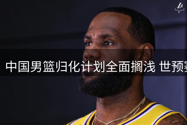 中国男篮归化计划全面搁浅 世预赛第二阶段恐全华班出战