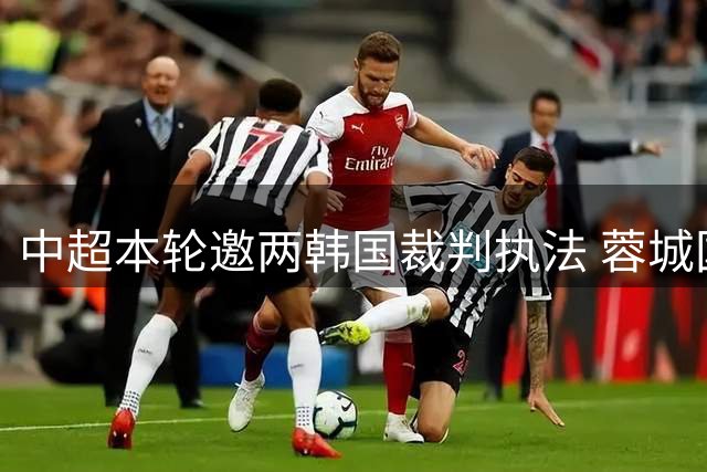 中超本轮邀两韩国裁判执法 蓉城国安焦点战+保级关键战