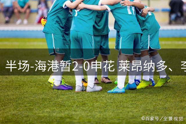 半场-海港暂2-0申花 莱昂纳多、李新翔破门 颜骏凌精彩扑救