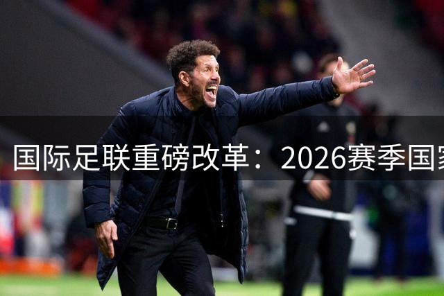 国际足联重磅改革：2026赛季国家队赛程大调整 十月窗口期永久取消
