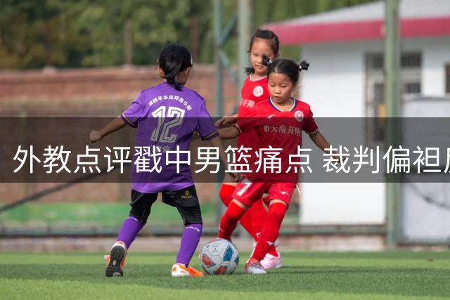 外教点评戳中男篮痛点 裁判偏袒反成球队成长阻碍