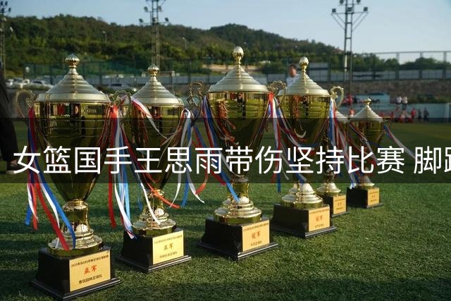 女篮国手王思雨带伤坚持比赛 脚踝伤势未愈持续服药
