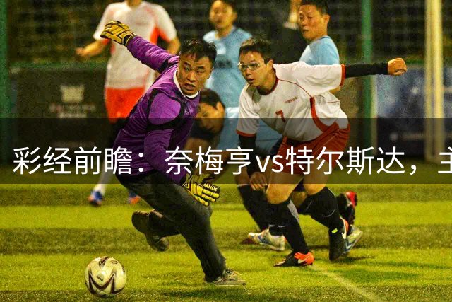 彩经前瞻：奈梅亨vs特尔斯达，主队兼顾欧冠资格赛需防冷门