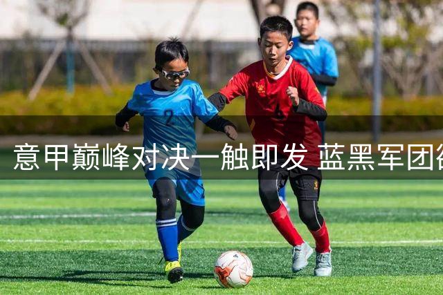 意甲巅峰对决一触即发 蓝黑军团欲破主场魔咒