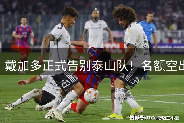 戴加多正式告别泰山队！名额空出，克雷桑归化迎来绝佳机会