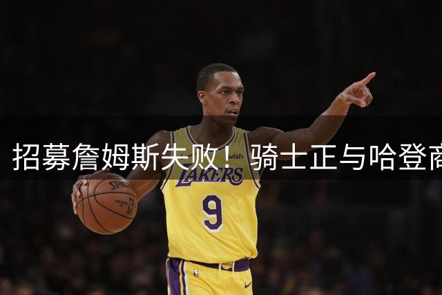 招募詹姆斯失败！骑士正与哈登商讨多年续约合同 大概率降薪续约
