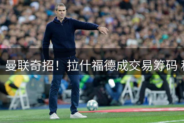 曼联奇招！拉什福德成交易筹码 科内转会现重大转机