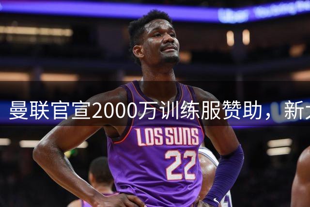 曼联官宣2000万训练服赞助，新太子穿不了！蒂莱曼斯确定周六首秀