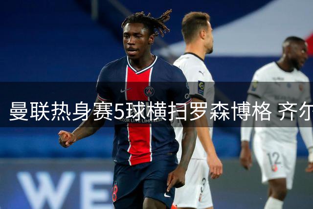 曼联热身赛5球横扫罗森博格 齐尔克泽惊艳破门难掩离队传闻