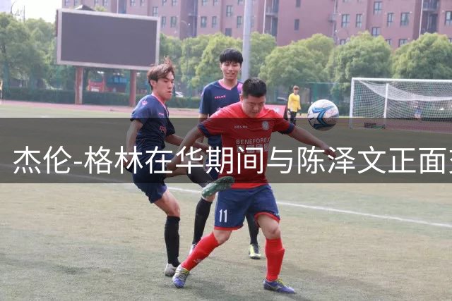 杰伦-格林在华期间与陈泽文正面交流细节曝光