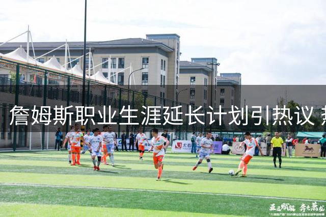 詹姆斯职业生涯延长计划引热议 热火成最大受益方骑士处境被动