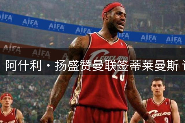 阿什利·扬盛赞曼联签蒂莱曼斯 评分超阿森纳新援吉马良斯
