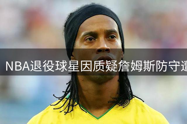 NBA退役球星因质疑詹姆斯防守遭网暴，火速道歉寻求和解