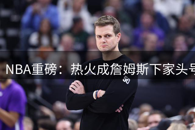 NBA重磅：热火成詹姆斯下家头号热门 骑士勇士拒绝戴维斯交易方案